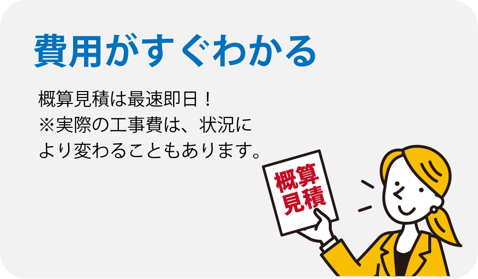 費用がすぐわかる。概算見積もりは最短即日。実際の工事費は状況により変わることもあります